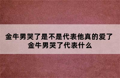 金牛男哭了是不是代表他真的爱了 金牛男哭了代表什么